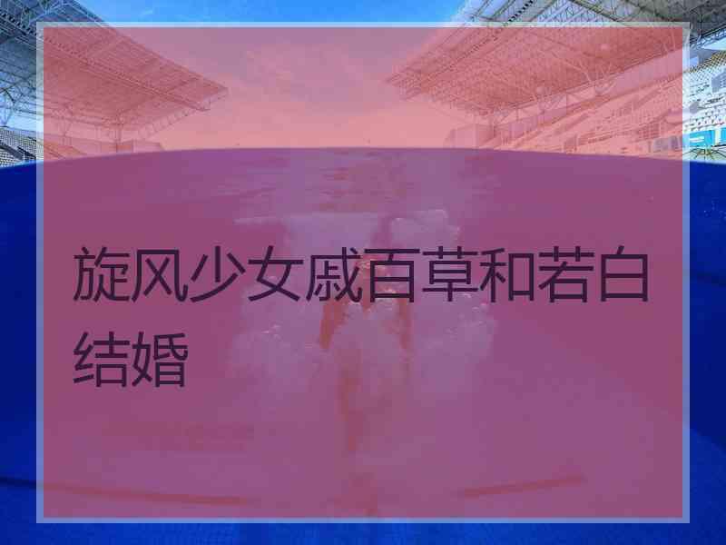 旋风少女戚百草和若白结婚