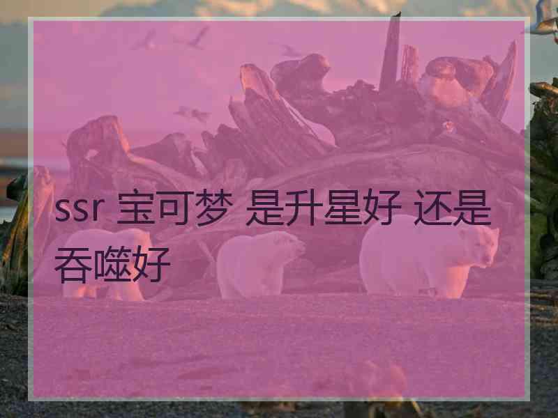 ssr 宝可梦 是升星好 还是吞噬好