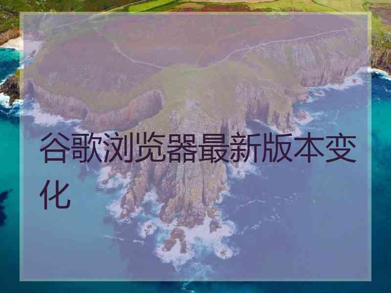 谷歌浏览器最新版本变化