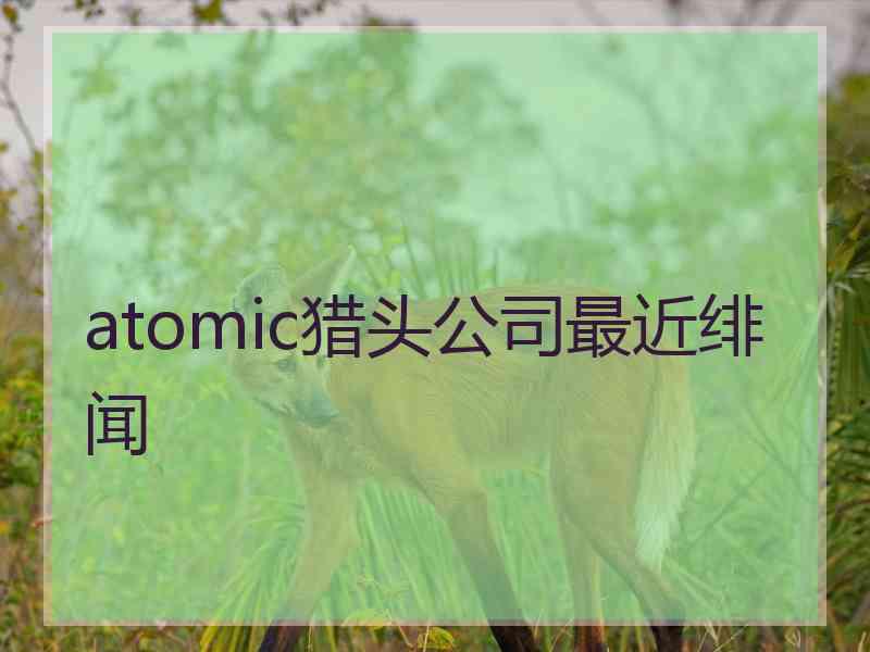 atomic猎头公司最近绯闻